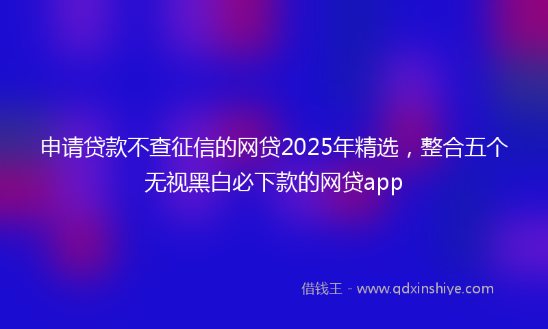 申请贷款不查征信的网贷2025年精选，整合五个无视黑白必下款的网贷app