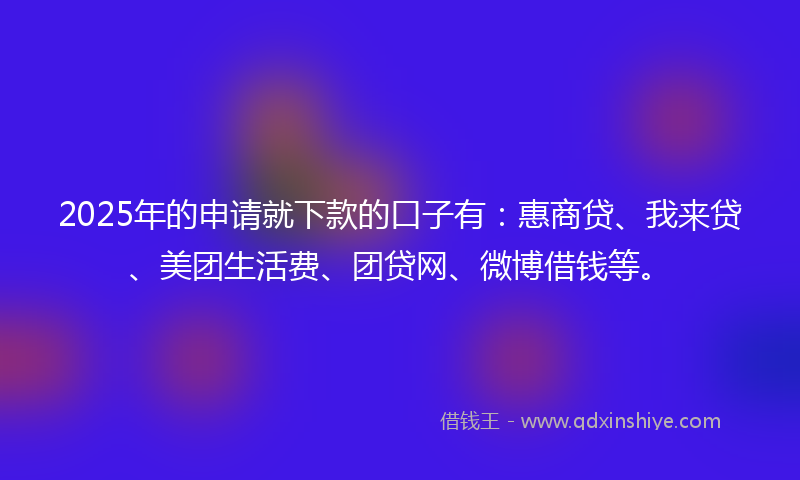 2025年的申请就下款的口子有：惠商贷、我来贷、美团生活费、团贷网、微博借钱等。