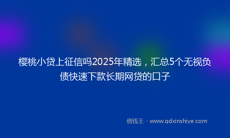 樱桃小贷上征信吗2025年精选，汇总5个无视负债快速下款长期网贷的口子