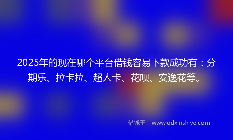 2025年的现在哪个平台借钱容易下款成功有：分期乐、拉卡拉、超人卡、花呗、安逸花等。