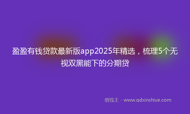 盈盈有钱贷款最新版app2025年精选，梳理5个无视双黑能下的分期贷