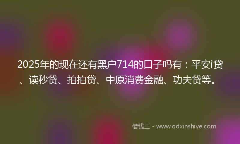 2025年的现在还有黑户714的口子吗有：平安i贷、读秒贷、拍拍贷、中原消费金融、功夫贷等。