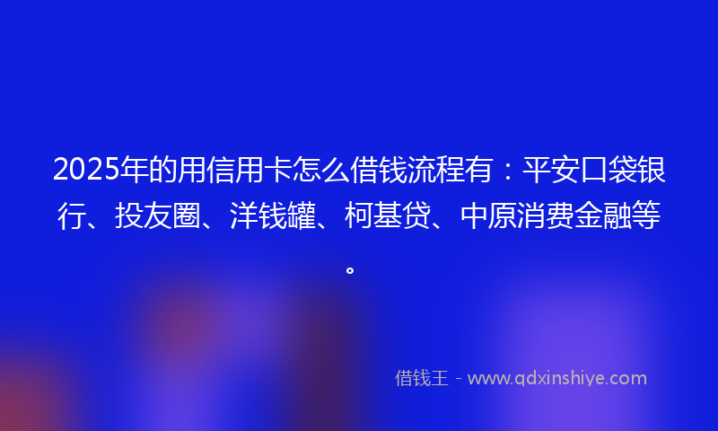 2025年的用信用卡怎么借钱流程有：平安口袋银行、投友圈、洋钱罐、柯基贷、中原消费金融等。