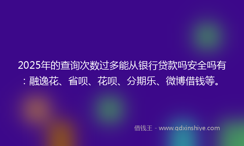 2025年的查询次数过多能从银行贷款吗安全吗有：融逸花、省呗、花呗、分期乐、微博借钱等。