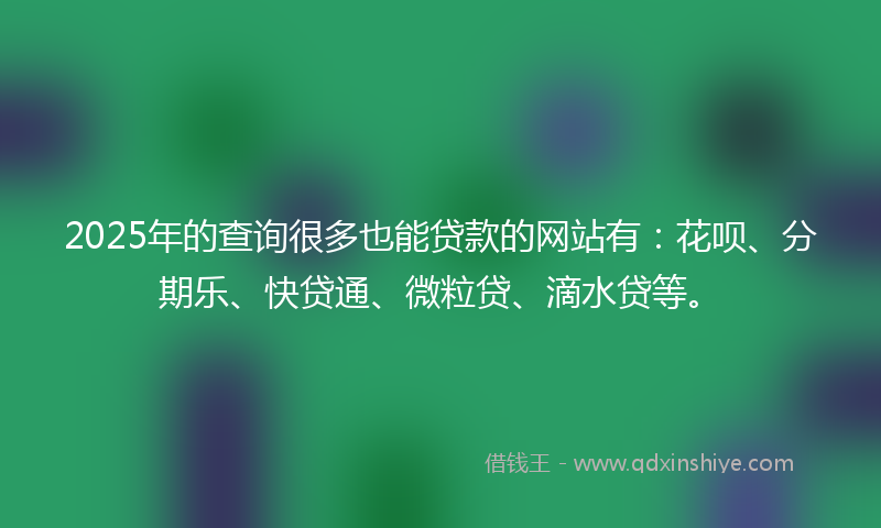2025年的查询很多也能贷款的网站有：花呗、分期乐、快贷通、微粒贷、滴水贷等。