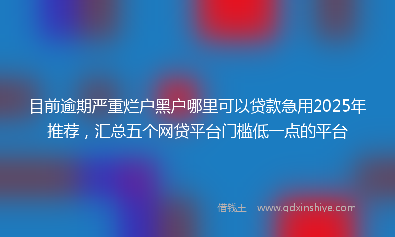 目前逾期严重烂户黑户哪里可以贷款急用2025年推荐，汇总五个网贷平台门槛低一点的平台