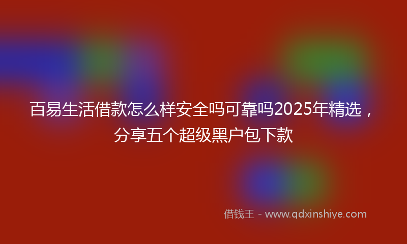 百易生活借款怎么样安全吗可靠吗2025年精选，分享五个超级黑户包下款