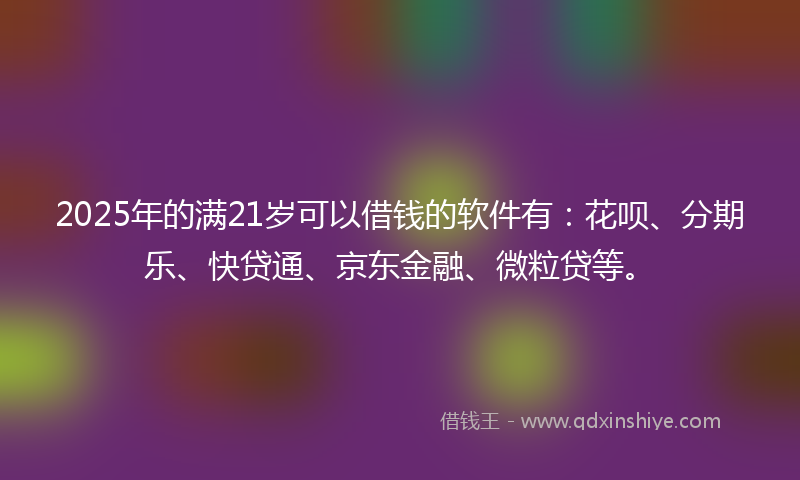 2025年的满21岁可以借钱的软件有：花呗、分期乐、快贷通、京东金融、微粒贷等。