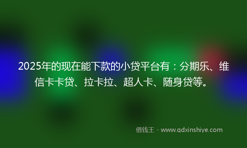 2025年的现在能下款的小贷平台有：分期乐、维信卡卡贷、拉卡拉、超人卡、随身贷等。