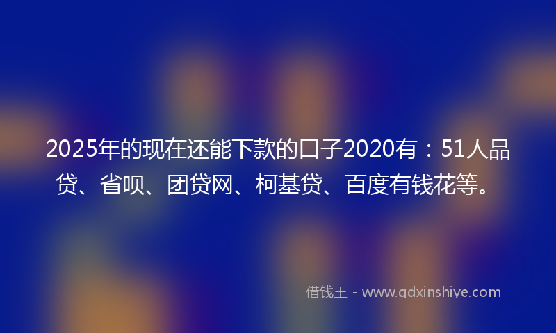 2025年的现在还能下款的口子2020有：51人品贷、省呗、团贷网、柯基贷、百度有钱花等。