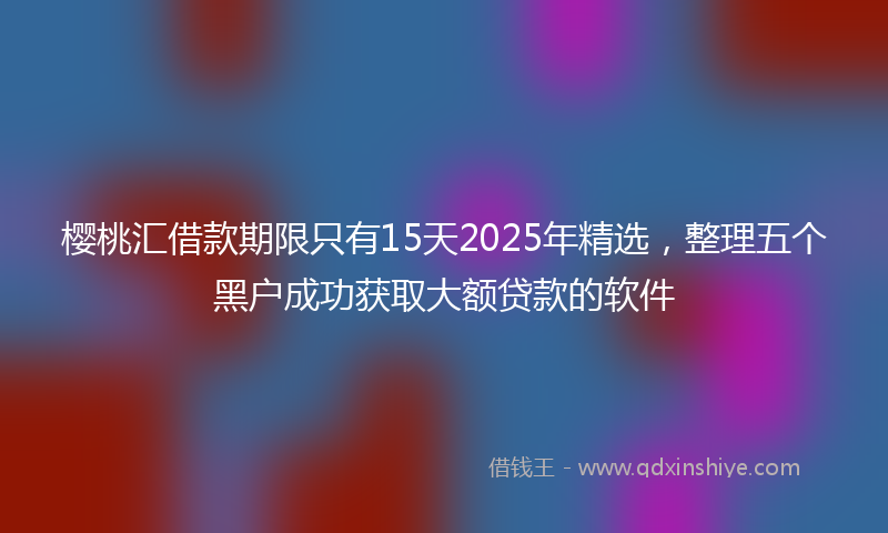樱桃汇借款期限只有15天2025年精选，整理五个黑户成功获取大额贷款的软件