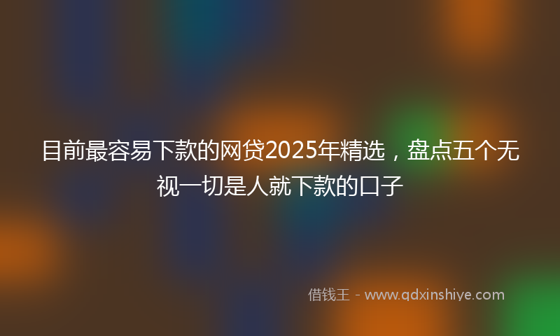 目前最容易下款的网贷2025年精选，盘点五个无视一切是人就下款的口子