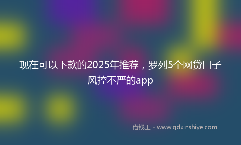 现在可以下款的2025年推荐，罗列5个网贷口子风控不严的app