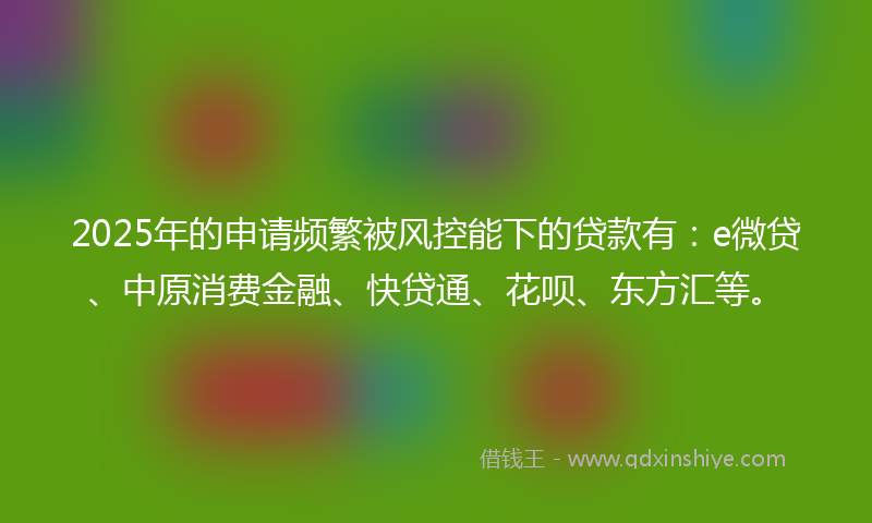 2025年的申请频繁被风控能下的贷款有：e微贷、中原消费金融、快贷通、花呗、东方汇等。