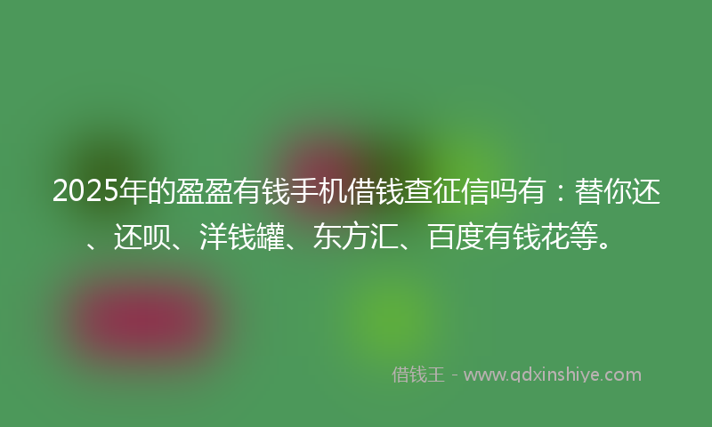 2025年的盈盈有钱手机借钱查征信吗有：替你还、还呗、洋钱罐、东方汇、百度有钱花等。