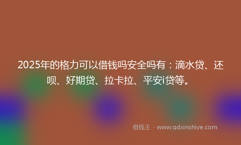 2025年的格力可以借钱吗安全吗有：滴水贷、还呗、好期贷、拉卡拉、平安i贷等。