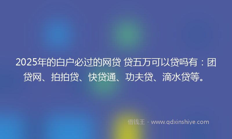 2025年的白户必过的网贷 贷五万可以贷吗有：团贷网、拍拍贷、快贷通、功夫贷、滴水贷等。