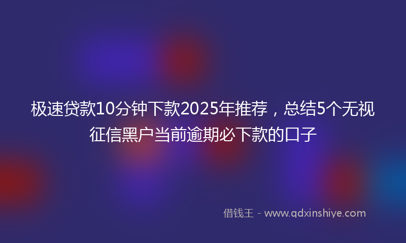 极速贷款10分钟下款2025年推荐，总结5个无视征信黑户当前逾期必下款的口子