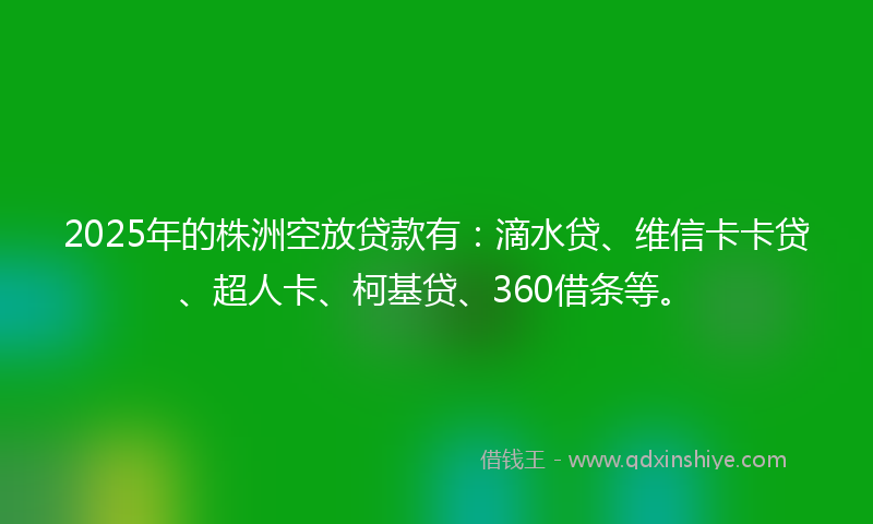 2025年的株洲空放贷款有：滴水贷、维信卡卡贷、超人卡、柯基贷、360借条等。