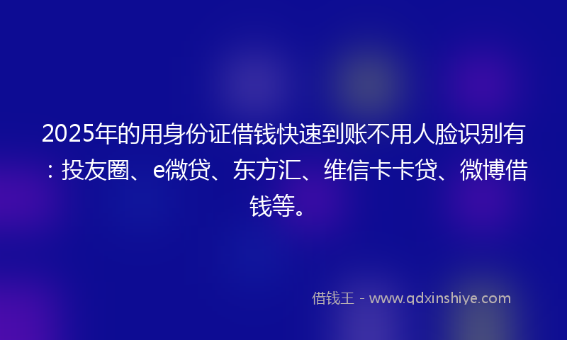 2025年的用身份证借钱快速到账不用人脸识别有：投友圈、e微贷、东方汇、维信卡卡贷、微博借钱等。