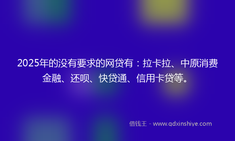 2025年的没有要求的网贷有：拉卡拉、中原消费金融、还呗、快贷通、信用卡贷等。