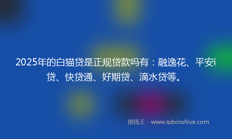 2025年的白猫贷是正规贷款吗有：融逸花、平安i贷、快贷通、好期贷、滴水贷等。