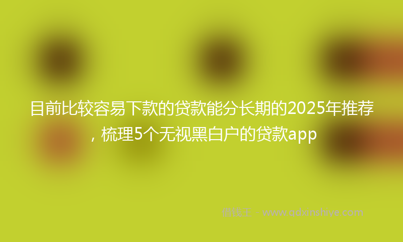 目前比较容易下款的贷款能分长期的2025年推荐，梳理5个无视黑白户的贷款app