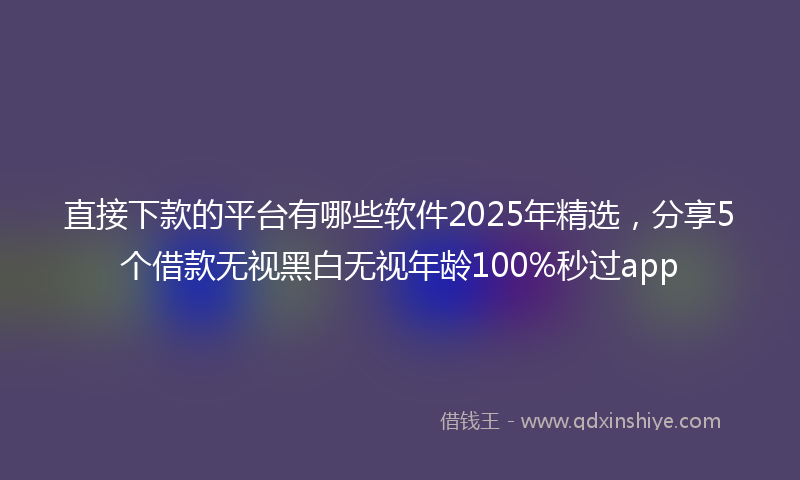 直接下款的平台有哪些软件2025年精选，分享5个借款无视黑白无视年龄100%秒过app