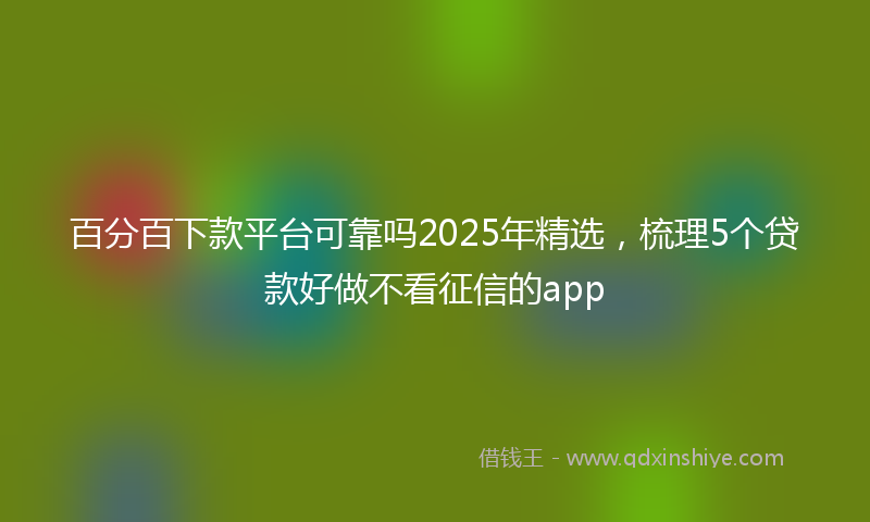 百分百下款平台可靠吗2025年精选，梳理5个贷款好做不看征信的app