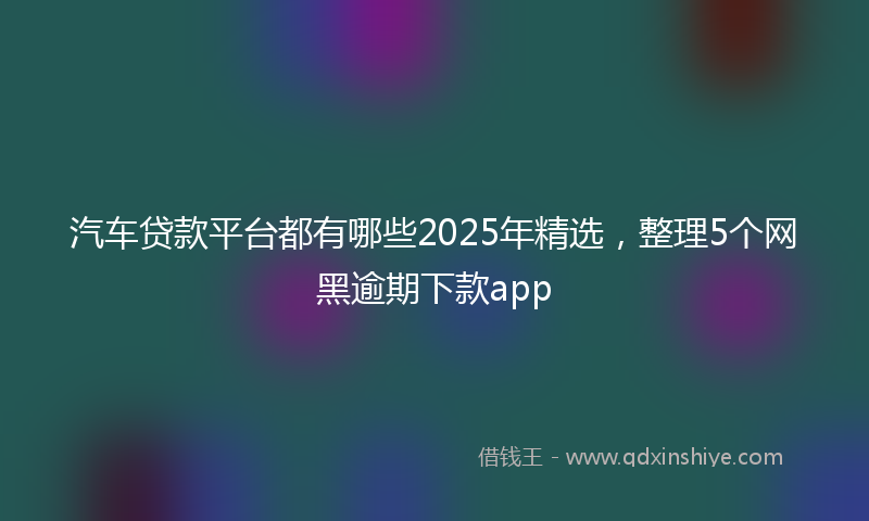 汽车贷款平台都有哪些2025年精选，整理5个网黑逾期下款app