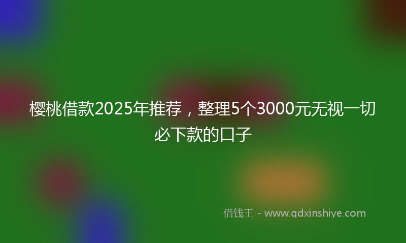 樱桃借款2025年推荐，整理5个3000元无视一切必下款的口子