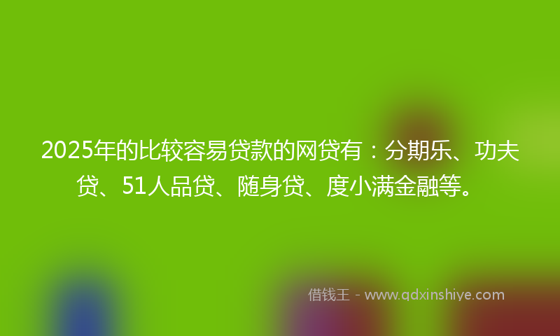 2025年的比较容易贷款的网贷有：分期乐、功夫贷、51人品贷、随身贷、度小满金融等。