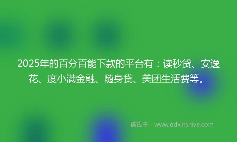 2025年的百分百能下款的平台有：读秒贷、安逸花、度小满金融、随身贷、美团生活费等。