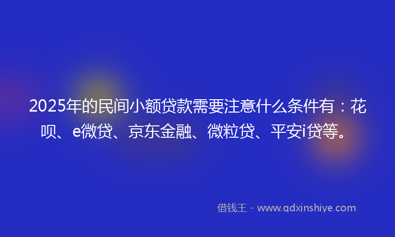 2025年的民间小额贷款需要注意什么条件有：花呗、e微贷、京东金融、微粒贷、平安i贷等。