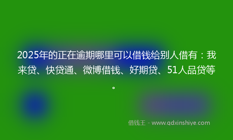 2025年的正在逾期哪里可以借钱给别人借有：我来贷、快贷通、微博借钱、好期贷、51人品贷等。