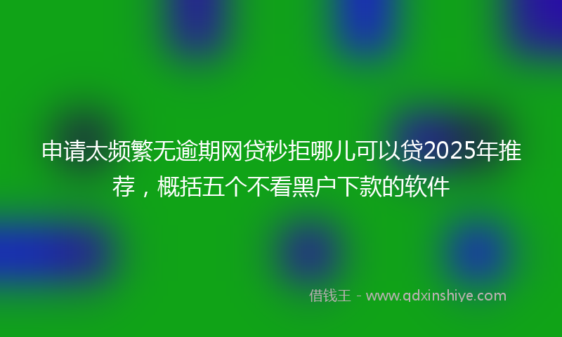 申请太频繁无逾期网贷秒拒哪儿可以贷2025年推荐,概括五个不看黑户下款的软件