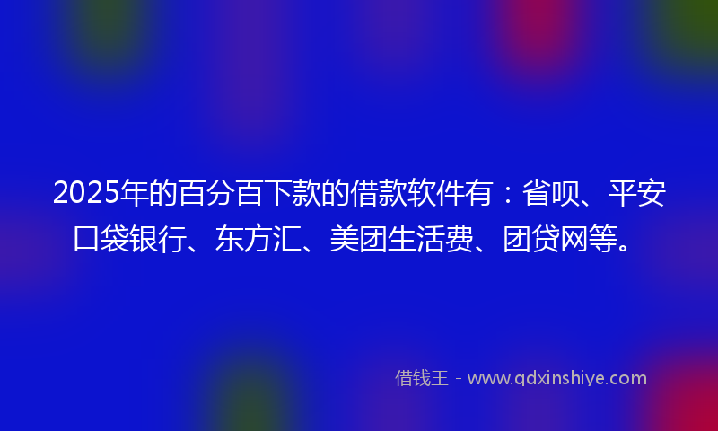2025年的百分百下款的借款软件有：省呗、平安口袋银行、东方汇、美团生活费、团贷网等。
