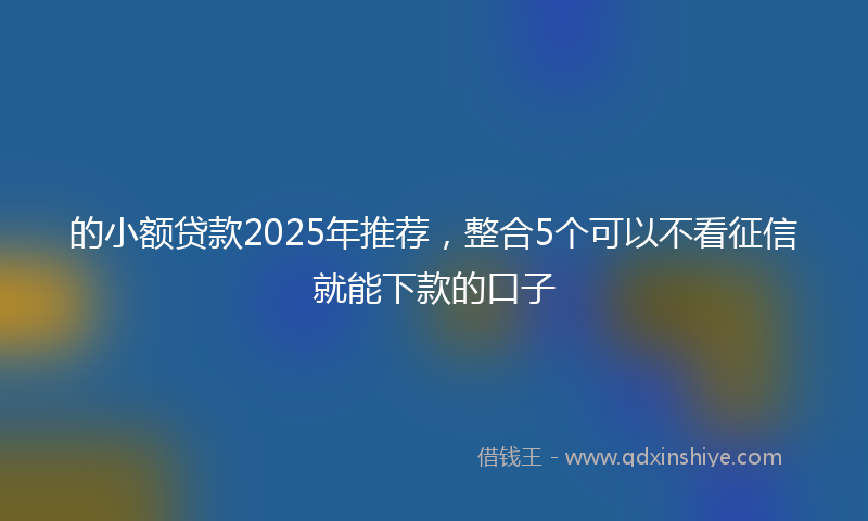 的小额贷款2025年推荐，整合5个可以不看征信就能下款的口子