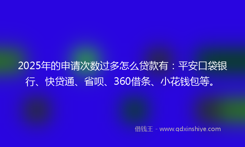 2025年的申请次数过多怎么贷款有：平安口袋银行、快贷通、省呗、360借条、小花钱包等。