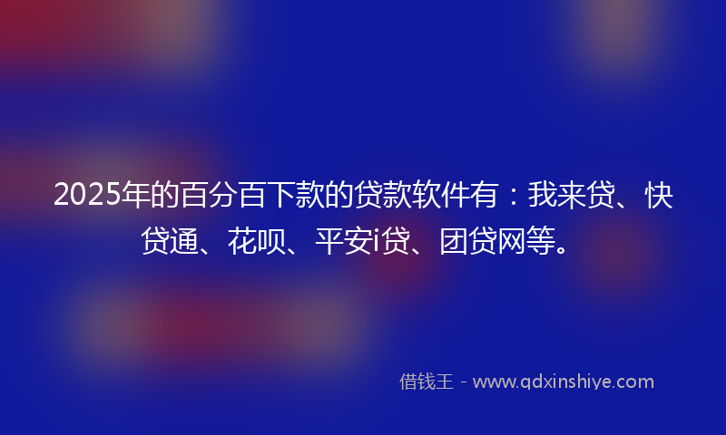 2025年的百分百下款的贷款软件有：我来贷、快贷通、花呗、平安i贷、团贷网等。