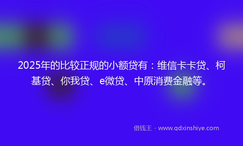 2025年的比较正规的小额贷有：维信卡卡贷、柯基贷、你我贷、e微贷、中原消费金融等。