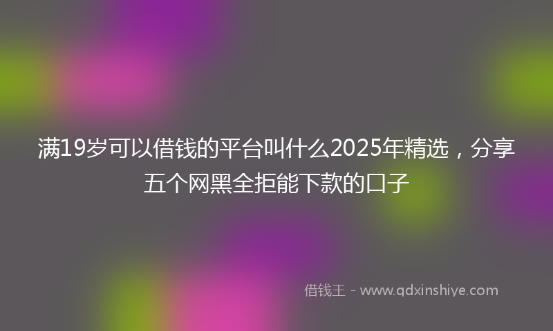 满19岁可以借钱的平台叫什么2025年精选，分享五个网黑全拒能下款的口子