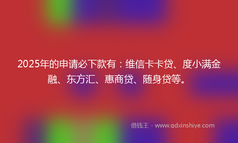 2025年的申请必下款有：维信卡卡贷、度小满金融、东方汇、惠商贷、随身贷等。