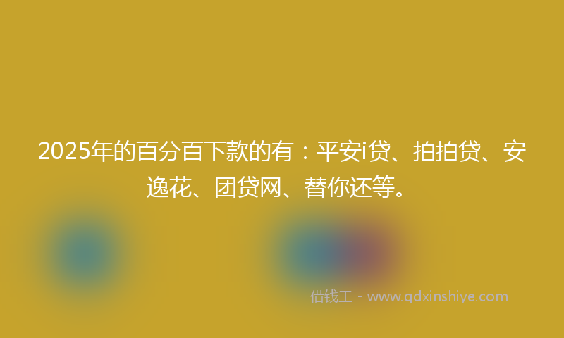 2025年的百分百下款的有：平安i贷、拍拍贷、安逸花、团贷网、替你还等。