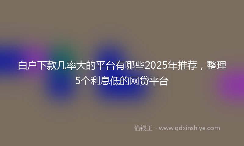 白户下款几率大的平台有哪些2025年推荐，整理5个利息低的网贷平台