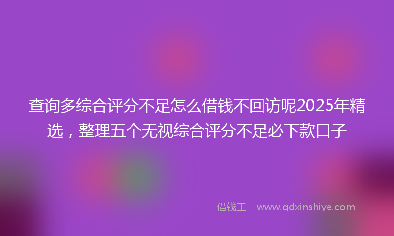 查询多综合评分不足怎么借钱不回访呢2025年精选，整理五个无视综合评分不足必下款口子