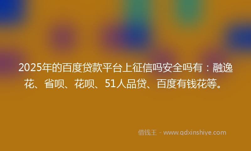 2025年的百度贷款平台上征信吗安全吗有：融逸花、省呗、花呗、51人品贷、百度有钱花等。