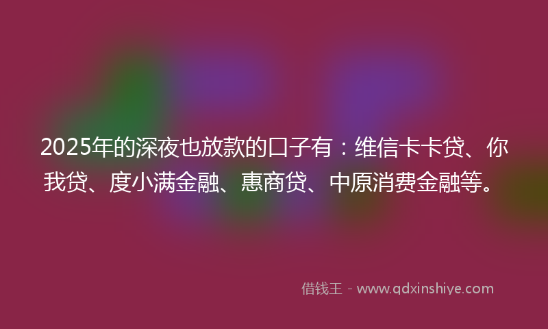 2025年的深夜也放款的口子有：维信卡卡贷、你我贷、度小满金融、惠商贷、中原消费金融等。