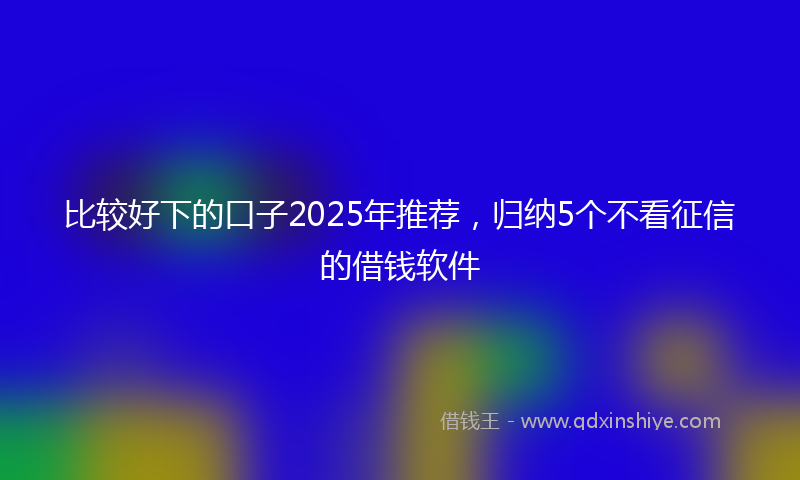 比较好下的口子2025年推荐，归纳5个不看征信的借钱软件