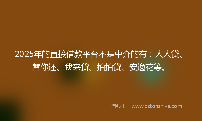 2025年的直接借款平台不是中介的有：人人贷、替你还、我来贷、拍拍贷、安逸花等。